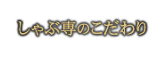 しゃぶ専のこだわり